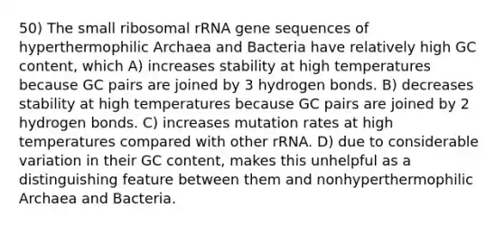 50) The small ribosomal rRNA gene sequences of hyperthermophilic Archaea and Bacteria have relatively high GC content, which A) increases stability at high temperatures because GC pairs are joined by 3 hydrogen bonds. B) decreases stability at high temperatures because GC pairs are joined by 2 hydrogen bonds. C) increases mutation rates at high temperatures compared with other rRNA. D) due to considerable variation in their GC content, makes this unhelpful as a distinguishing feature between them and nonhyperthermophilic Archaea and Bacteria.