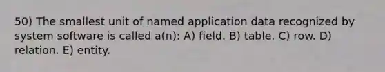 50) The smallest unit of named application data recognized by system software is called a(n): A) field. B) table. C) row. D) relation. E) entity.