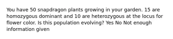 You have 50 snapdragon plants growing in your garden. 15 are homozygous dominant and 10 are heterozygous at the locus for flower color. Is this population evolving? Yes No Not enough information given