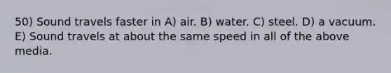 50) Sound travels faster in A) air. B) water. C) steel. D) a vacuum. E) Sound travels at about the same speed in all of the above media.