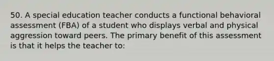 50. A special education teacher conducts a functional behavioral assessment (FBA) of a student who displays verbal and physical aggression toward peers. The primary benefit of this assessment is that it helps the teacher to: