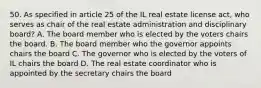 50. As specified in article 25 of the IL real estate license act, who serves as chair of the real estate administration and disciplinary board? A. The board member who is elected by the voters chairs the board. B. The board member who the governor appoints chairs the board C. The governor who is elected by the voters of IL chairs the board D. The real estate coordinator who is appointed by the secretary chairs the board