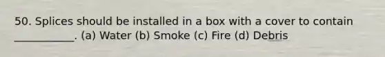 50. Splices should be installed in a box with a cover to contain ___________. (a) Water (b) Smoke (c) Fire (d) Debris