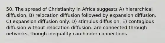 50. The spread of Christianity in Africa suggests A) hierarchical diffusion. B) relocation diffusion followed by expansion diffusion. C) expansion diffusion only. D) stimulus diffusion. E) contagious diffusion without relocation diffusion. are connected through networks, though inequality can hinder connections