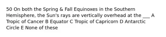 50 On both the Spring & Fall Equinoxes in the Southern Hemisphere, the Sun's rays are vertically overhead at the ___ A Tropic of Cancer B Equator C Tropic of Capricorn D Antarctic Circle E None of these