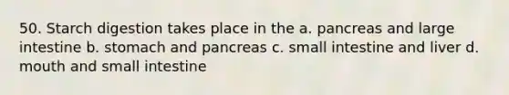 50. Starch digestion takes place in the a. pancreas and large intestine b. stomach and pancreas c. small intestine and liver d. mouth and small intestine