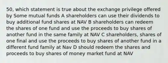 50, which statement is true about the exchange privilege offered by Some mutual funds A shareholders can use their dividends to buy additional fund shares at NAV B shareholders can redeem the shares of one fund and use the proceeds to buy shares of another fund in the same family at NAV C shareholders, shares of one final and use the proceeds to buy shares of another fund in a different fund family at Nav D should redeem the shares and proceeds to buy shares of money market fund at NAV