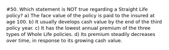 #50. Which statement is NOT true regarding a Straight Life policy? a) The face value of the policy is paid to the insured at age 100. b) It usually develops cash value by the end of the third policy year. c) It has the lowest annual premium of the three types of Whole Life policies. d) Its premium steadily decreases over time, in response to its growing cash value.