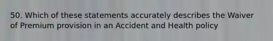 50. Which of these statements accurately describes the Waiver of Premium provision in an Accident and Health policy