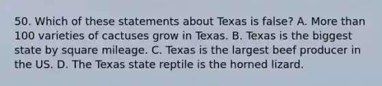 50. Which of these statements about Texas is false? A. More than 100 varieties of cactuses grow in Texas. B. Texas is the biggest state by square mileage. C. Texas is the largest beef producer in the US. D. The Texas state reptile is the horned lizard.