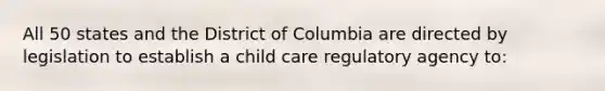 All 50 states and the District of Columbia are directed by legislation to establish a child care regulatory agency to: