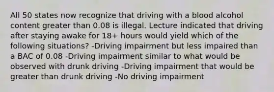 All 50 states now recognize that driving with a blood alcohol content greater than 0.08 is illegal. Lecture indicated that driving after staying awake for 18+ hours would yield which of the following situations? -Driving impairment but less impaired than a BAC of 0.08 -Driving impairment similar to what would be observed with drunk driving -Driving impairment that would be greater than drunk driving -No driving impairment