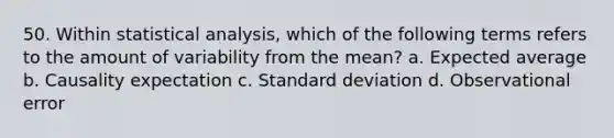 50. Within statistical analysis, which of the following terms refers to the amount of variability from the mean? a. Expected average b. Causality expectation c. Standard deviation d. Observational error