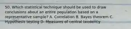 50. Which statistical technique should be used to draw conclusions about an entire population based on a representative sample? A. Correlation B. Bayes theorem C. Hypothesis testing D. Measures of central tendency