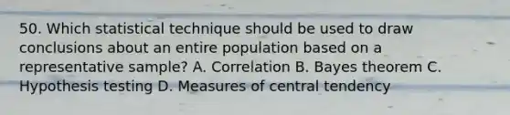 50. Which statistical technique should be used to draw conclusions about an entire population based on a representative sample? A. Correlation B. Bayes theorem C. Hypothesis testing D. Measures of central tendency