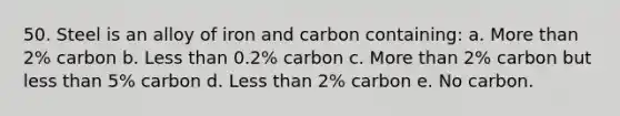 50. Steel is an alloy of iron and carbon containing: a. More than 2% carbon b. Less than 0.2% carbon c. More than 2% carbon but less than 5% carbon d. Less than 2% carbon e. No carbon.