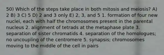 50) Which of the steps take place in both mitosis and meiosis? A) 2 B) 3 C) 5 D) 2 and 3 only E) 2, 3, and 5 1. formation of four new nuclei, each with half the chromosomes present in the parental nucleus 2. alignment of tetrads at the metaphase plate 3. separation of sister chromatids 4. separation of the homologues; no uncoupling of the centromere 5. synapsis; chromosomes moving to the middle of the cell in pairs