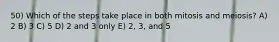 50) Which of the steps take place in both mitosis and meiosis? A) 2 B) 3 C) 5 D) 2 and 3 only E) 2, 3, and 5