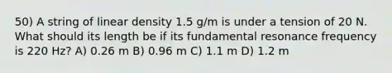 50) A string of linear density 1.5 g/m is under a tension of 20 N. What should its length be if its fundamental resonance frequency is 220 Hz? A) 0.26 m B) 0.96 m C) 1.1 m D) 1.2 m