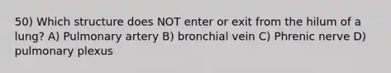 50) Which structure does NOT enter or exit from the hilum of a lung? A) Pulmonary artery B) bronchial vein C) Phrenic nerve D) pulmonary plexus