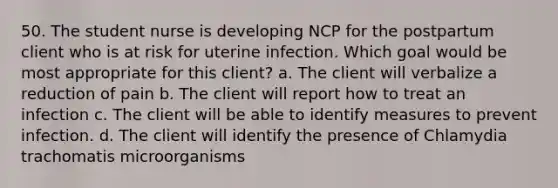 50. The student nurse is developing NCP for the postpartum client who is at risk for uterine infection. Which goal would be most appropriate for this client? a. The client will verbalize a reduction of pain b. The client will report how to treat an infection c. The client will be able to identify measures to prevent infection. d. The client will identify the presence of Chlamydia trachomatis microorganisms