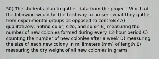 50) The students plan to gather data from the project. Which of the following would be the best way to present what they gather from experimental groups as opposed to controls? A) qualitatively, noting color, size, and so on B) measuring the number of new colonies formed during every 12-hour period C) counting the number of new colonies after a week D) measuring the size of each new colony in millimeters (mm) of length E) measuring the dry weight of all new colonies in grams