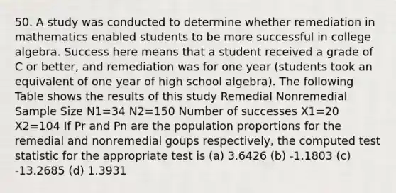 50. A study was conducted to determine whether remediation in mathematics enabled students to be more successful in college algebra. Success here means that a student received a grade of C or better, and remediation was for one year (students took an equivalent of one year of high school algebra). The following Table shows the results of this study Remedial Nonremedial Sample Size N1=34 N2=150 Number of successes X1=20 X2=104 If Pr and Pn are the population proportions for the remedial and nonremedial goups respectively, the computed test statistic for the appropriate test is (a) 3.6426 (b) -1.1803 (c) -13.2685 (d) 1.3931