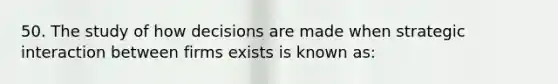 50. The study of how decisions are made when strategic interaction between firms exists is known as: