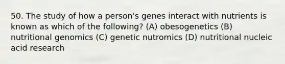 50. The study of how a person's genes interact with nutrients is known as which of the following? (A) obesogenetics (B) nutritional genomics (C) genetic nutromics (D) nutritional nucleic acid research