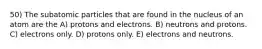 50) The subatomic particles that are found in the nucleus of an atom are the A) protons and electrons. B) neutrons and protons. C) electrons only. D) protons only. E) electrons and neutrons.