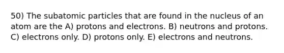 50) The subatomic particles that are found in the nucleus of an atom are the A) protons and electrons. B) neutrons and protons. C) electrons only. D) protons only. E) electrons and neutrons.