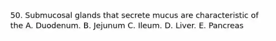 50. Submucosal glands that secrete mucus are characteristic of the A. Duodenum. B. Jejunum C. Ileum. D. Liver. E. Pancreas