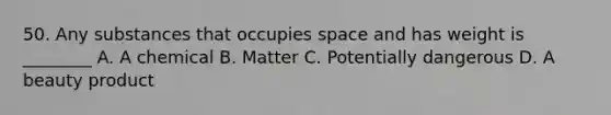 50. Any substances that occupies space and has weight is ________ A. A chemical B. Matter C. Potentially dangerous D. A beauty product