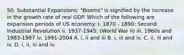 50. Substantial Expansions: "Booms" is signified by the increase in the growth rate of real GDP. Which of the following are expansion periods of US economy: i. 1870 - 1890: Second Industrial Revolution ii. 1937-1945: (World War II) iii. 1960s and 1983-1987 iv. 1991-2004 A. i, ii and iii B. i, iii and iv. C. ii, iii and iv. D. i, ii, iii and iv.