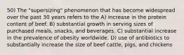 50) The "supersizing" phenomenon that has become widespread over the past 30 years refers to the A) increase in the protein content of beef. B) substantial growth in serving sizes of purchased meals, snacks, and beverages. C) substantial increase in the prevalence of obesity worldwide. D) use of antibiotics to substantially increase the size of beef cattle, pigs, and chickens