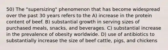 50) The "supersizing" phenomenon that has become widespread over the past 30 years refers to the A) increase in the protein content of beef. B) substantial growth in serving sizes of purchased meals, snacks, and beverages. C) substantial increase in the prevalence of obesity worldwide. D) use of antibiotics to substantially increase the size of beef cattle, pigs, and chickens