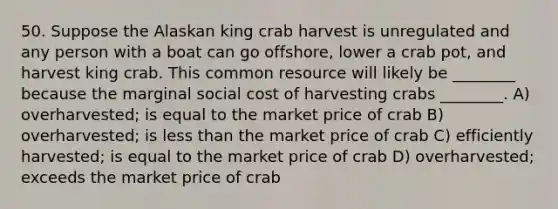 50. Suppose the Alaskan king crab harvest is unregulated and any person with a boat can go offshore, lower a crab pot, and harvest king crab. This common resource will likely be ________ because the marginal social cost of harvesting crabs ________. A) overharvested; is equal to the market price of crab B) overharvested; is less than the market price of crab C) efficiently harvested; is equal to the market price of crab D) overharvested; exceeds the market price of crab