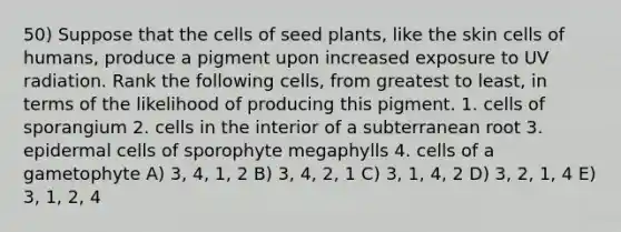 50) Suppose that the cells of seed plants, like the skin cells of humans, produce a pigment upon increased exposure to UV radiation. Rank the following cells, from greatest to least, in terms of the likelihood of producing this pigment. 1. cells of sporangium 2. cells in the interior of a subterranean root 3. epidermal cells of sporophyte megaphylls 4. cells of a gametophyte A) 3, 4, 1, 2 B) 3, 4, 2, 1 C) 3, 1, 4, 2 D) 3, 2, 1, 4 E) 3, 1, 2, 4