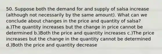 50. Suppose both the demand for and supply of salsa increase (although not necessarily by the same amount). What can we conclude about changes in the price and quantity of salsa? a.)The quantity increases but the change in price cannot be determined b.)Both the price and quantity increases c.)The price increases but the change in the quantity cannot be determined d.)Both the price and quantity decrease