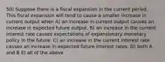 50) Suppose there is a fiscal expansion in the current period. This fiscal expansion will tend to cause a smaller increase in current output when A) an increase in current output causes an increase in expected future output. B) an increase in the current interest rate causes expectations of expansionary monetary policy in the future. C) an increase in the current interest rate causes an increase in expected future interest rates. D) both A and B E) all of the above