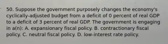 50. Suppose the government purposely changes the economy's cyclically-adjusted budget from a deficit of 0 percent of real GDP to a deficit of 3 percent of real GDP. The government is engaging in a(n): A. expansionary fiscal policy. B. contractionary fiscal policy. C. neutral fiscal policy. D. low-interest rate policy.