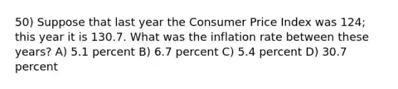 50) Suppose that last year the Consumer Price Index was 124; this year it is 130.7. What was the inflation rate between these years? A) 5.1 percent B) 6.7 percent C) 5.4 percent D) 30.7 percent