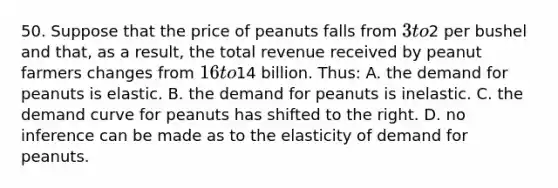 50. Suppose that the price of peanuts falls from 3 to2 per bushel and that, as a result, the total revenue received by peanut farmers changes from 16 to14 billion. Thus: A. the demand for peanuts is elastic. B. the demand for peanuts is inelastic. C. the demand curve for peanuts has shifted to the right. D. no inference can be made as to the elasticity of demand for peanuts.