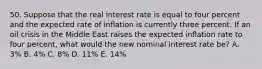 50. Suppose that the real interest rate is equal to four percent and the expected rate of inflation is currently three percent. If an oil crisis in the Middle East raises the expected inflation rate to four percent, what would the new nominal interest rate be? A. 3% B. 4% C. 8% D. 11% E. 14%