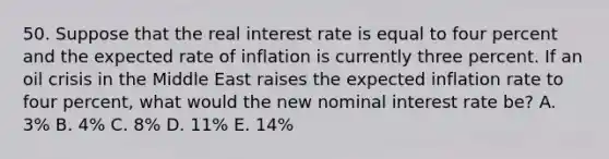 50. Suppose that the real interest rate is equal to four percent and the expected rate of inflation is currently three percent. If an oil crisis in the Middle East raises the expected inflation rate to four percent, what would the new nominal interest rate be? A. 3% B. 4% C. 8% D. 11% E. 14%