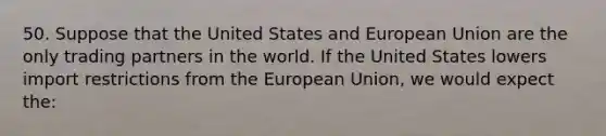 50. Suppose that the United States and European Union are the only trading partners in the world. If the United States lowers import restrictions from the European Union, we would expect the: