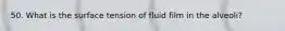 50. What is the surface tension of fluid film in the alveoli?