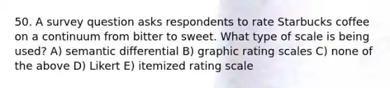 50. A survey question asks respondents to rate Starbucks coffee on a continuum from bitter to sweet. What type of scale is being used? A) semantic differential B) graphic rating scales C) none of the above D) Likert E) itemized rating scale