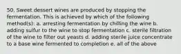 50. Sweet dessert wines are produced by stopping the fermentation. This is achieved by which of the following method(s): a. arresting fermentation by chilling the wine b. adding sulfur to the wine to stop fermentation c. sterile filtration of the wine to filter out yeasts d. adding sterile juice concentrate to a base wine fermented to completion e. all of the above