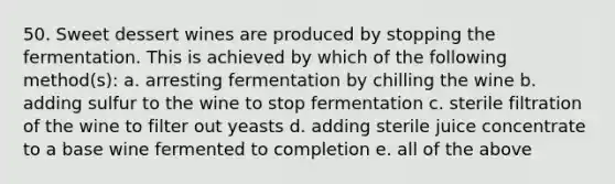 50. Sweet dessert wines are produced by stopping the fermentation. This is achieved by which of the following method(s): a. arresting fermentation by chilling the wine b. adding sulfur to the wine to stop fermentation c. sterile filtration of the wine to filter out yeasts d. adding sterile juice concentrate to a base wine fermented to completion e. all of the above